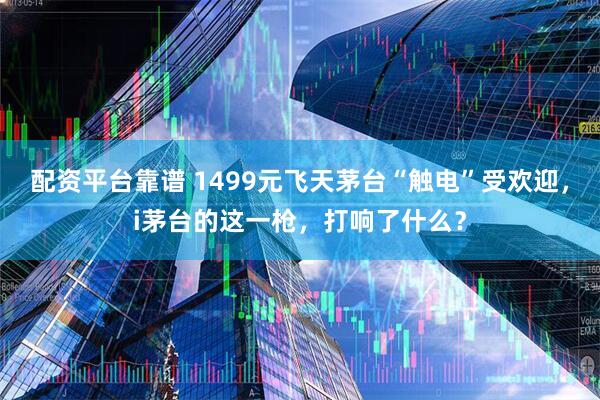 配资平台靠谱 1499元飞天茅台“触电”受欢迎，i茅台的这一枪，打响了什么？