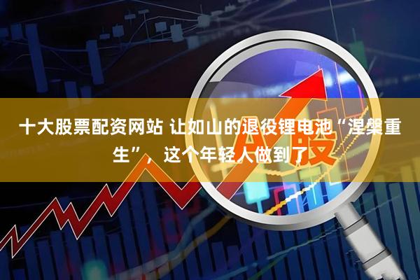 十大股票配资网站 让如山的退役锂电池“涅槃重生”，这个年轻人做到了