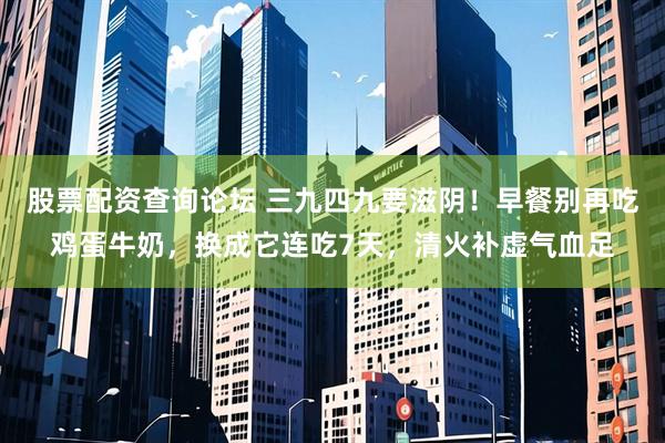 股票配资查询论坛 三九四九要滋阴！早餐别再吃鸡蛋牛奶，换成它连吃7天，清火补虚气血足