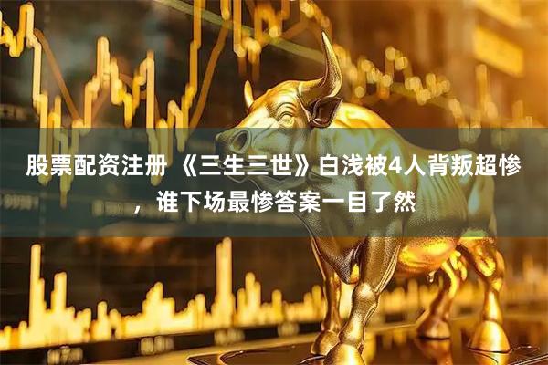 股票配资注册 《三生三世》白浅被4人背叛超惨，谁下场最惨答案一目了然