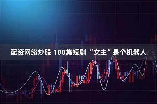 配资网络炒股 100集短剧 “女主”是个机器人