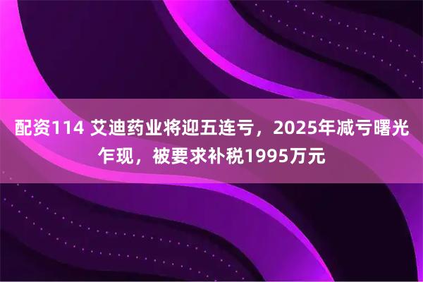 配资114 艾迪药业将迎五连亏，2025年减亏曙光乍现，被要求补税1995万元