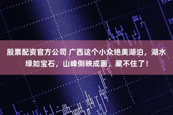 股票配资官方公司 广西这个小众绝美湖泊，湖水绿如宝石，山峰倒映成画，藏不住了！