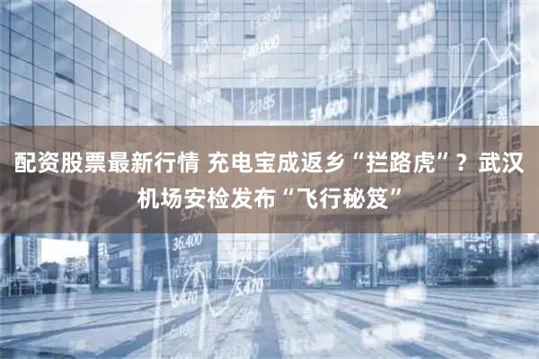 配资股票最新行情 充电宝成返乡“拦路虎”？武汉机场安检发布“飞行秘笈”