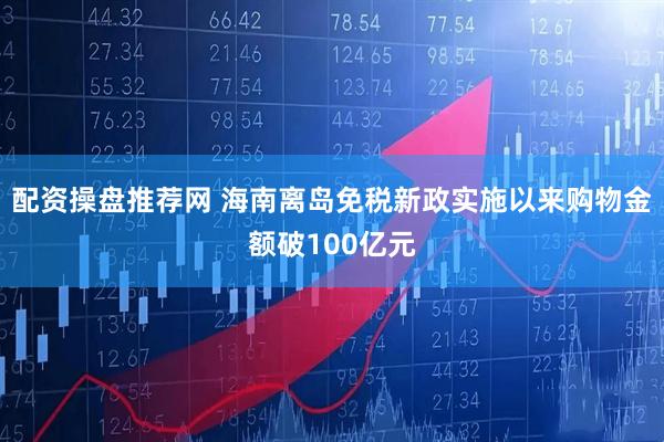 配资操盘推荐网 海南离岛免税新政实施以来购物金额破100亿元