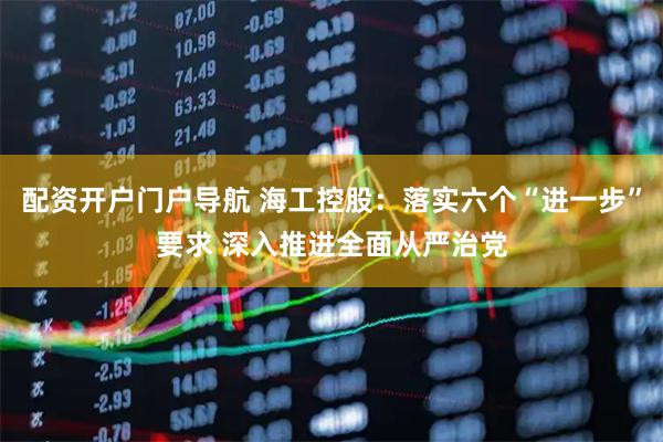 配资开户门户导航 海工控股：落实六个“进一步”要求 深入推进全面从严治党