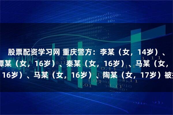股票配资学习网 重庆警方：李某（女，14岁）、刘某（女，15岁）、谭某（女，16岁）、秦某（女，16岁）、马某（女，16岁）、陶某（女，17岁）被拘留