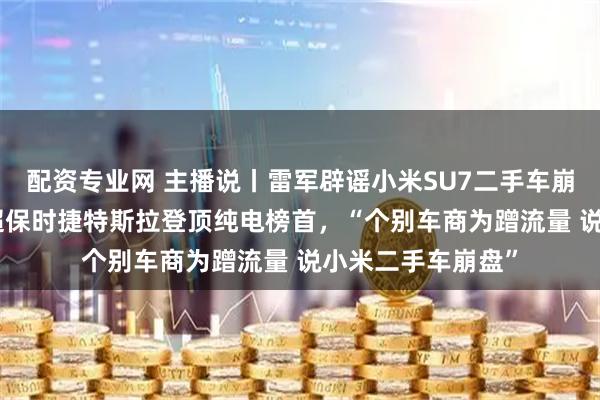 配资专业网 主播说丨雷军辟谣小米SU7二手车崩盘，SU7保值率超保时捷特斯拉登顶纯电榜首，“个别车商为蹭流量 说小米二手车崩盘”