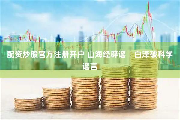 配资炒股官方注册开户 山海经辟谣│白泽破科学谣言