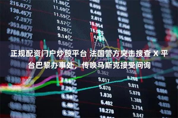 正规配资门户炒股平台 法国警方突击搜查 X 平台巴黎办事处，传唤马斯克接受问询