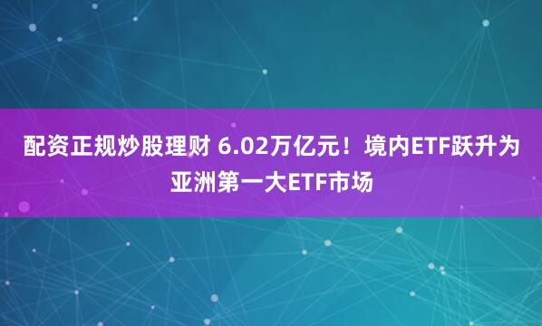 配资正规炒股理财 6.02万亿元！境内ETF跃升为亚洲第一大ETF市场