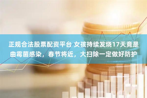 正规合法股票配资平台 女孩持续发烧17天竟是曲霉菌感染，春节将近，大扫除一定做好防护