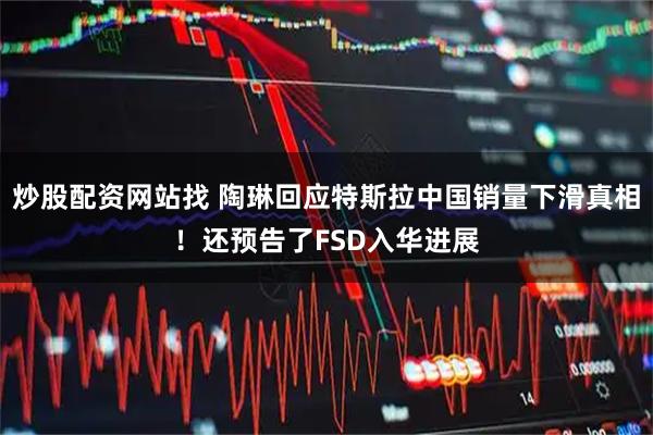 炒股配资网站找 陶琳回应特斯拉中国销量下滑真相！还预告了FSD入华进展