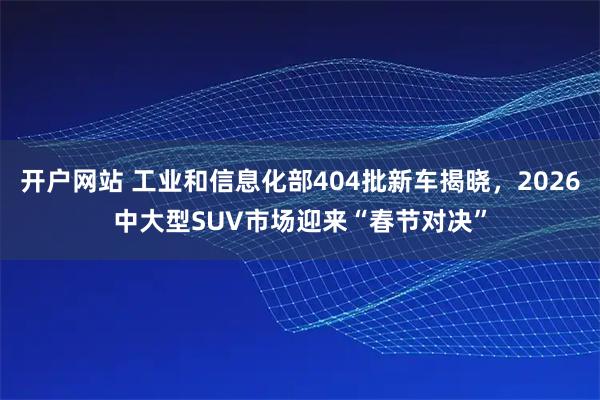 开户网站 工业和信息化部404批新车揭晓，2026中大型SUV市场迎来“春节对决”