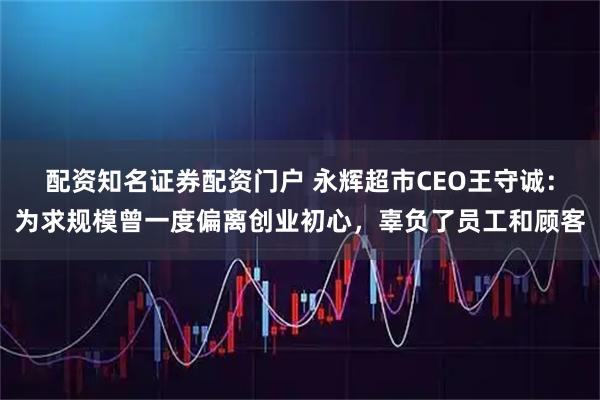 配资知名证券配资门户 永辉超市CEO王守诚：为求规模曾一度偏离创业初心，辜负了员工和顾客