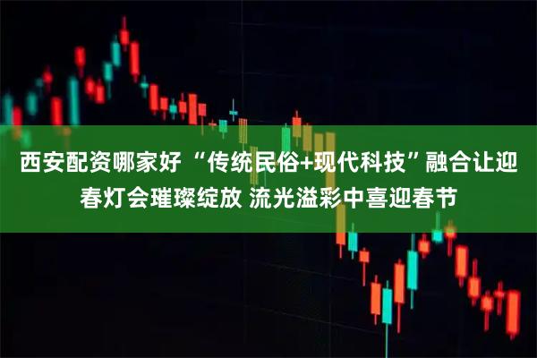 西安配资哪家好 “传统民俗+现代科技”融合让迎春灯会璀璨绽放 流光溢彩中喜迎春节