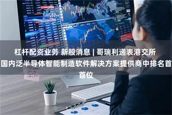 杠杆配资业务 新股消息 | 哥瑞利递表港交所 在国内泛半导体智能制造软件解决方案提供商中排名首位