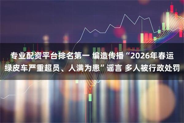 专业配资平台排名第一 编造传播“2026年春运绿皮车严重超员、人满为患”谣言 多人被行政处罚