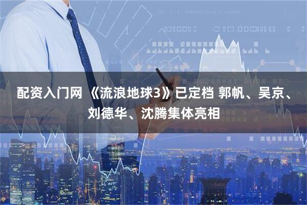 配资入门网 《流浪地球3》已定档 郭帆、吴京、刘德华、沈腾集体亮相