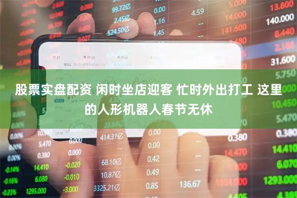 股票实盘配资 闲时坐店迎客 忙时外出打工 这里的人形机器人春节无休