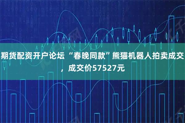 期货配资开户论坛 “春晚同款”熊猫机器人拍卖成交，成交价57527元