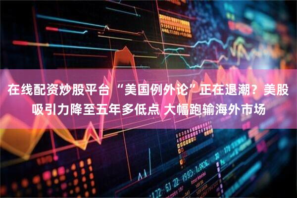 在线配资炒股平台 “美国例外论”正在退潮？美股吸引力降至五年多低点 大幅跑输海外市场