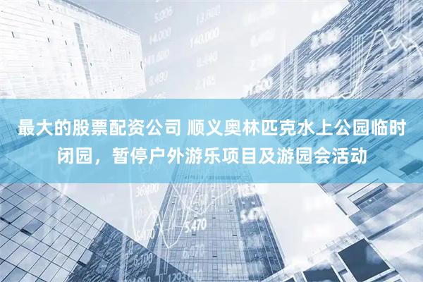最大的股票配资公司 顺义奥林匹克水上公园临时闭园，暂停户外游乐项目及游园会活动