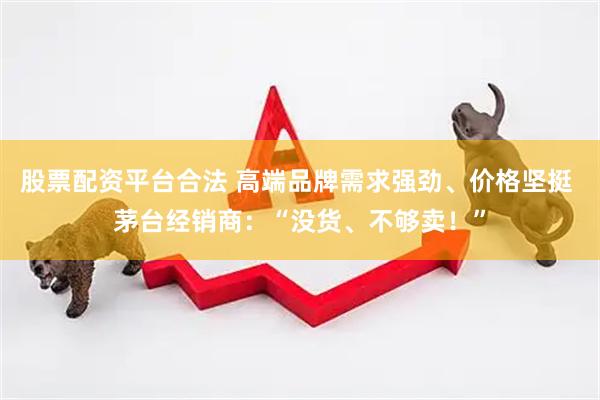 股票配资平台合法 高端品牌需求强劲、价格坚挺 茅台经销商：“没货、不够卖！”