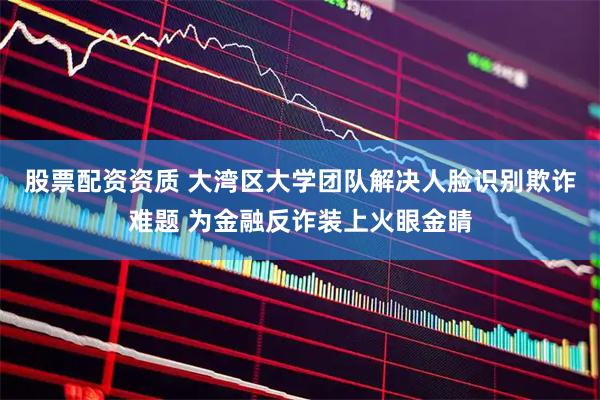 股票配资资质 大湾区大学团队解决人脸识别欺诈难题 为金融反诈装上火眼金睛