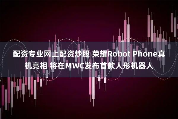 配资专业网上配资炒股 荣耀Robot Phone真机亮相 将在MWC发布首款人形机器人