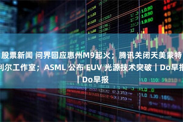 股票新闻 问界回应惠州M9起火；腾讯关闭天美蒙特利尔工作室；ASML 公布 EUV 光源技术突破｜Do早报