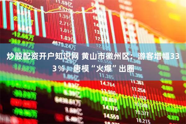炒股配资开户知识网 黄山市徽州区：游客增幅333％，唐模“火爆”出圈