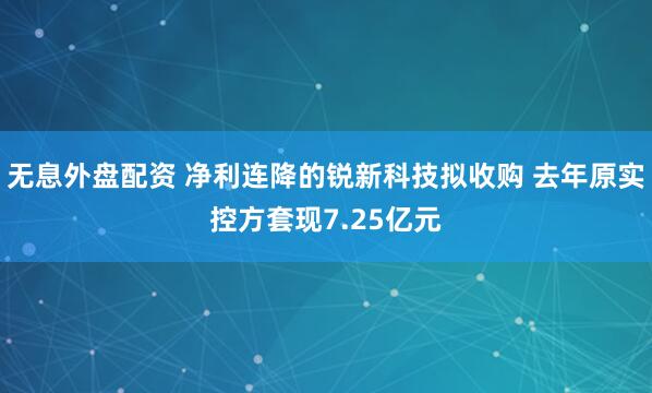 无息外盘配资 净利连降的锐新科技拟收购 去年原实控方套现7.25亿元