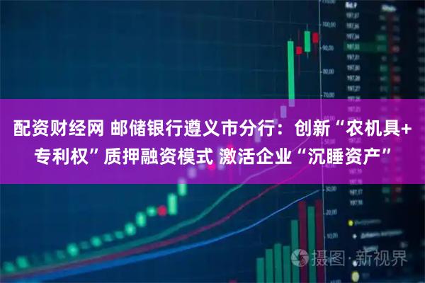 配资财经网 邮储银行遵义市分行：创新“农机具+专利权”质押融资模式 激活企业“沉睡资产”