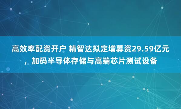 高效率配资开户 精智达拟定增募资29.59亿元，加码半导体存储与高端芯片测试设备