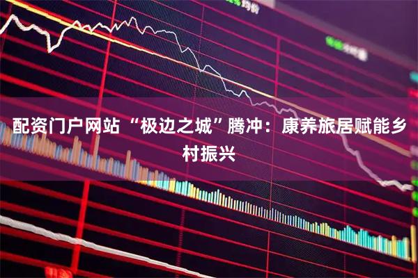 配资门户网站 “极边之城”腾冲：康养旅居赋能乡村振兴