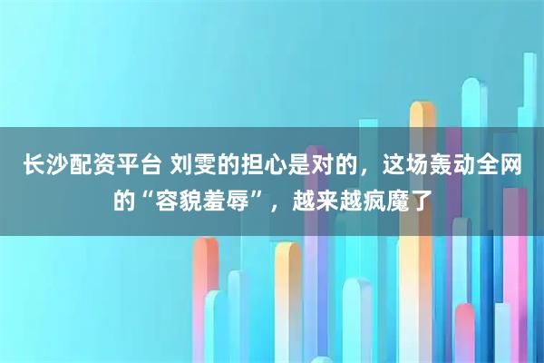 长沙配资平台 刘雯的担心是对的，这场轰动全网的“容貌羞辱”，越来越疯魔了