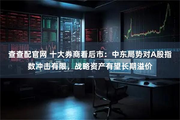 查查配官网 十大券商看后市：中东局势对A股指数冲击有限，战略资产有望长期溢价