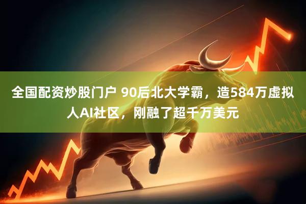 全国配资炒股门户 90后北大学霸，造584万虚拟人AI社区，刚融了超千万美元