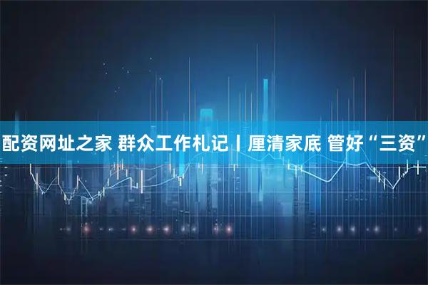 配资网址之家 群众工作札记丨厘清家底 管好“三资”