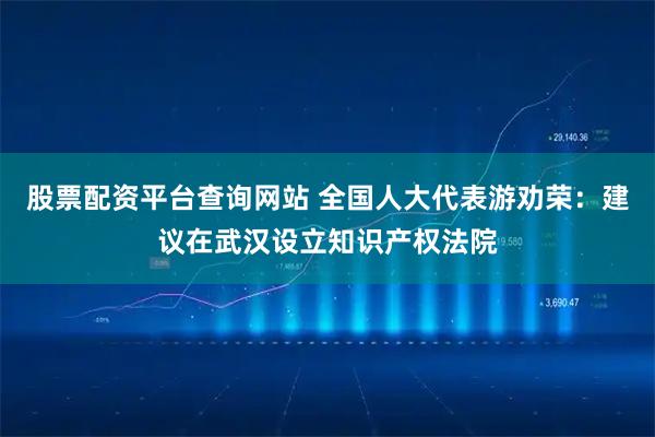 股票配资平台查询网站 全国人大代表游劝荣：建议在武汉设立知识产权法院