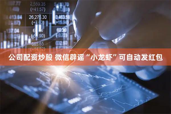 公司配资炒股 微信辟谣“小龙虾”可自动发红包