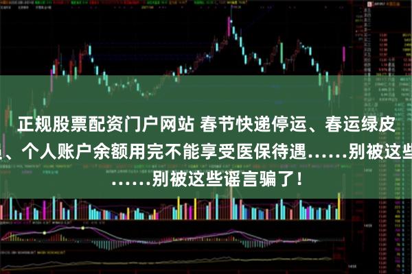 正规股票配资门户网站 春节快递停运、春运绿皮车严重超员、个人账户余额用完不能享受医保待遇……别被这些谣言骗了！