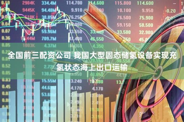 全国前三配资公司 我国大型固态储氢设备实现充氢状态海上出口运输
