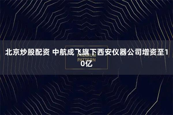 北京炒股配资 中航成飞旗下西安仪器公司增资至10亿