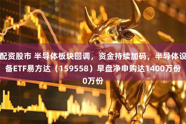 配资股市 半导体板块回调，资金持续加码，半导体设备ETF易方达（159558）早盘净申购达1400万份
