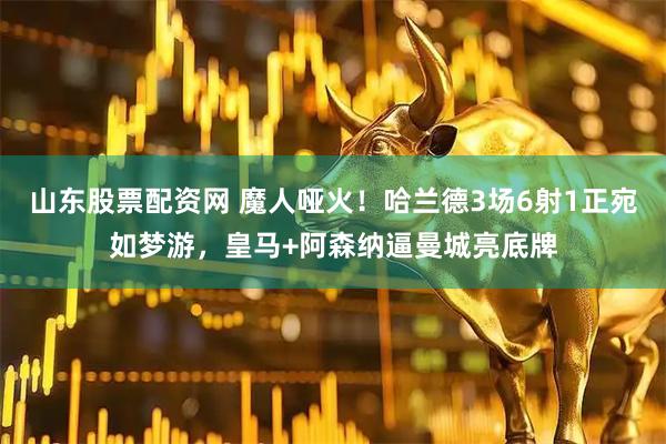 山东股票配资网 魔人哑火！哈兰德3场6射1正宛如梦游，皇马+阿森纳逼曼城亮底牌
