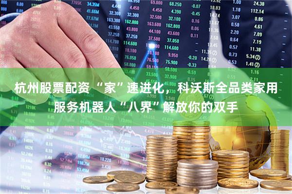 杭州股票配资 “家”速进化，科沃斯全品类家用服务机器人“八界”解放你的双手