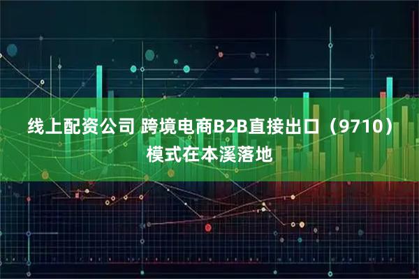 线上配资公司 跨境电商B2B直接出口（9710）模式在本溪落地
