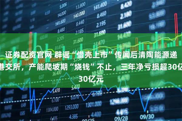 证券配资官网 辟谣“借壳上市”传闻后清陶能源递表港交所，产能爬坡期“烧钱”不止，三年净亏损超30亿元